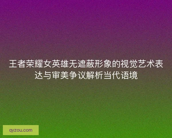 王者荣耀女英雄无遮蔽形象的视觉艺术表达与审美争议解析当代语境