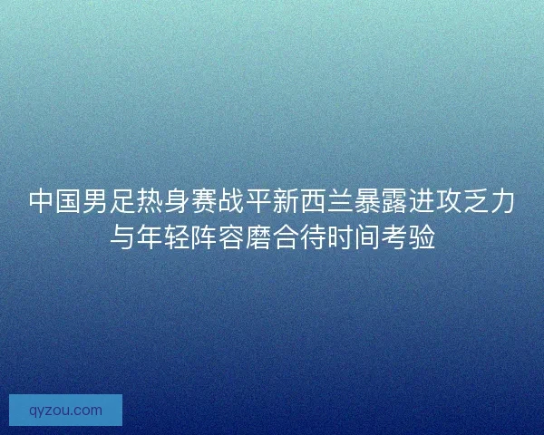 中国男足热身赛战平新西兰暴露进攻乏力与年轻阵容磨合待时间考验